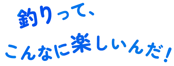 釣りって、こんなに楽しいんだ！